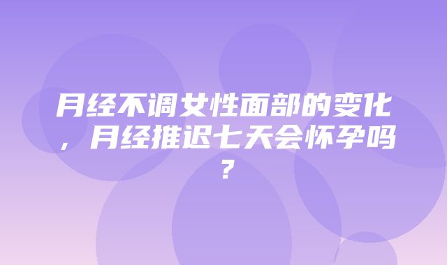 月经不调女性面部的变化，月经推迟七天会怀孕吗？