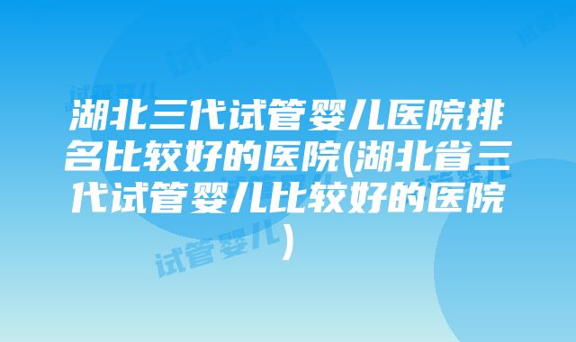 湖北三代试管婴儿医院排名比较好的医院(湖北省三代试管婴儿比较好的医院)