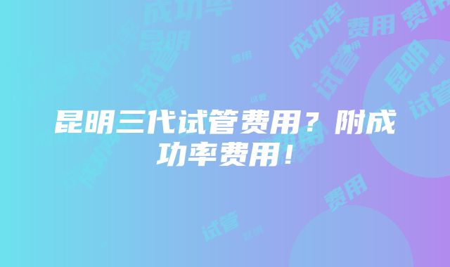 昆明三代试管费用？附成功率费用！