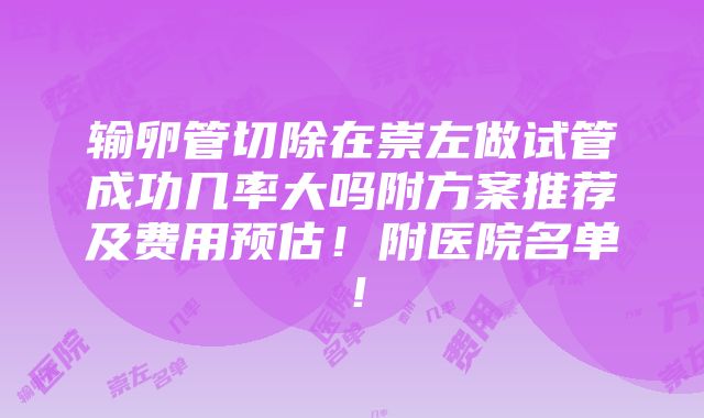 输卵管切除在崇左做试管成功几率大吗附方案推荐及费用预估！附医院名单！