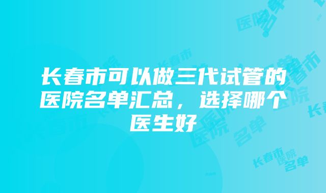 长春市可以做三代试管的医院名单汇总，选择哪个医生好