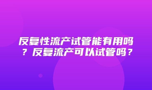 反复性流产试管能有用吗？反复流产可以试管吗？