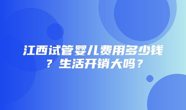 江西试管婴儿费用多少钱？生活开销大吗？