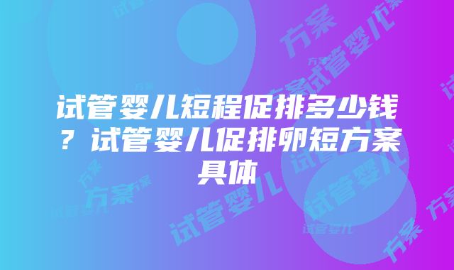 试管婴儿短程促排多少钱？试管婴儿促排卵短方案具体