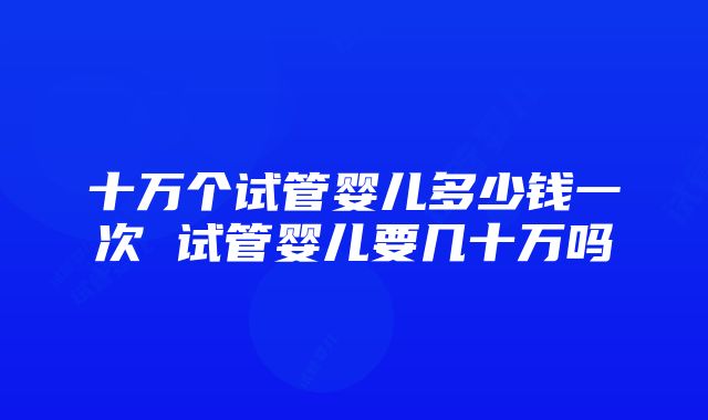 十万个试管婴儿多少钱一次 试管婴儿要几十万吗