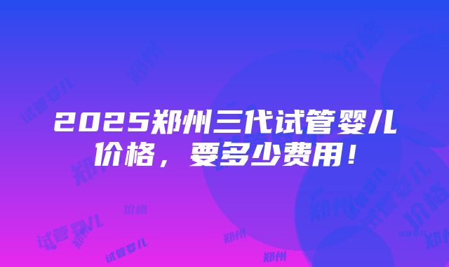 2025郑州三代试管婴儿价格，要多少费用！