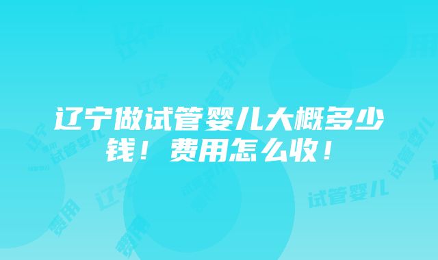 辽宁做试管婴儿大概多少钱！费用怎么收！