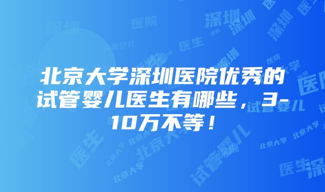 北京大学深圳医院优秀的试管婴儿医生有哪些，3-10万不等！