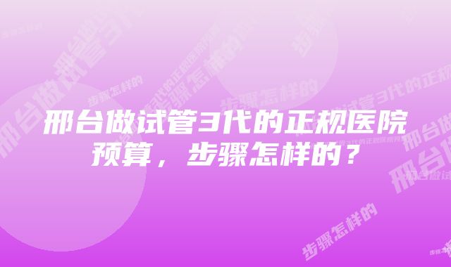 邢台做试管3代的正规医院预算，步骤怎样的？