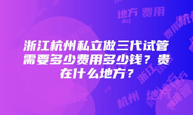 浙江杭州私立做三代试管需要多少费用多少钱？贵在什么地方？