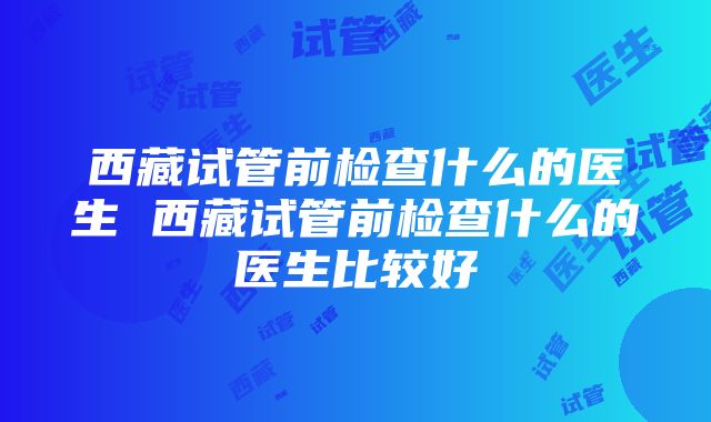 西藏试管前检查什么的医生 西藏试管前检查什么的医生比较好