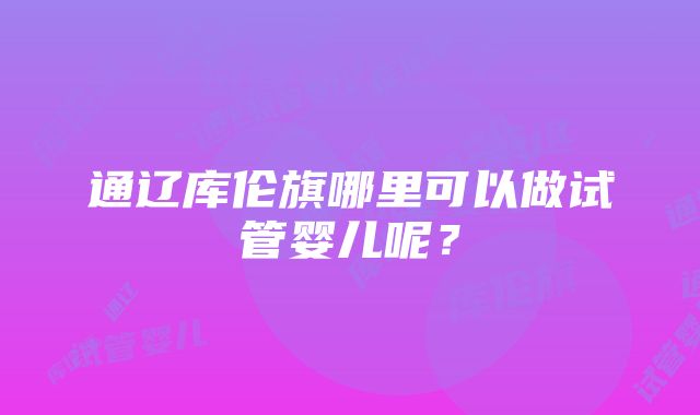 通辽库伦旗哪里可以做试管婴儿呢？