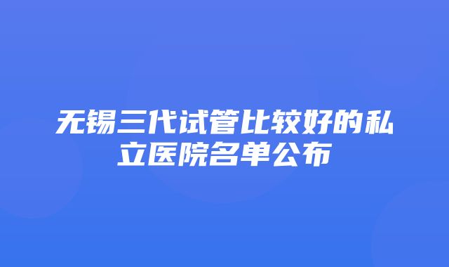 无锡三代试管比较好的私立医院名单公布