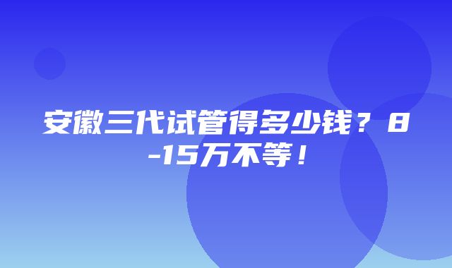 安徽三代试管得多少钱？8-15万不等！