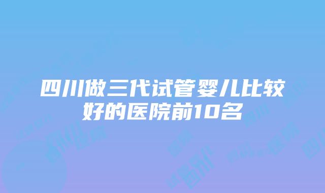 四川做三代试管婴儿比较好的医院前10名