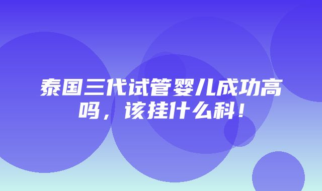 泰国三代试管婴儿成功高吗，该挂什么科！