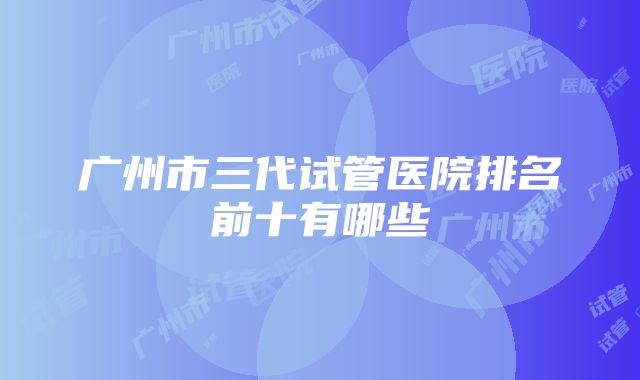 广州市三代试管医院排名前十有哪些