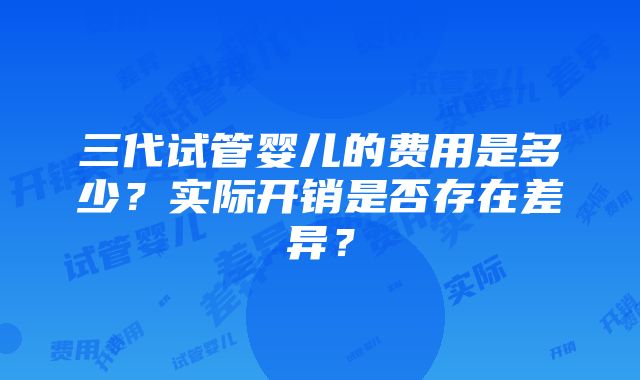 三代试管婴儿的费用是多少？实际开销是否存在差异？