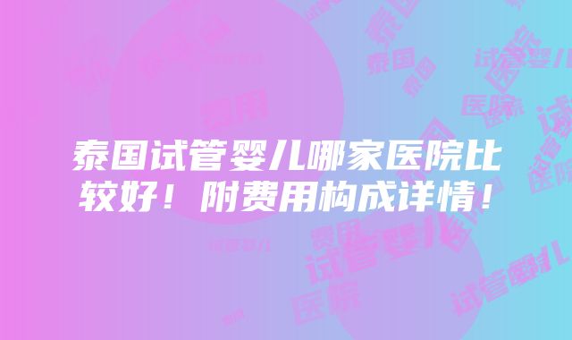 泰国试管婴儿哪家医院比较好！附费用构成详情！