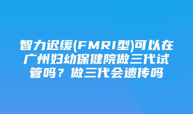 智力迟缓(FMRI型)可以在广州妇幼保健院做三代试管吗？做三代会遗传吗