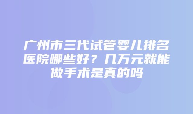 广州市三代试管婴儿排名医院哪些好？几万元就能做手术是真的吗