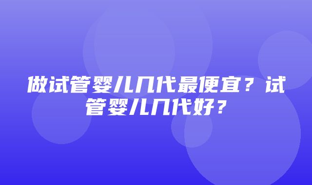 做试管婴儿几代最便宜？试管婴儿几代好？