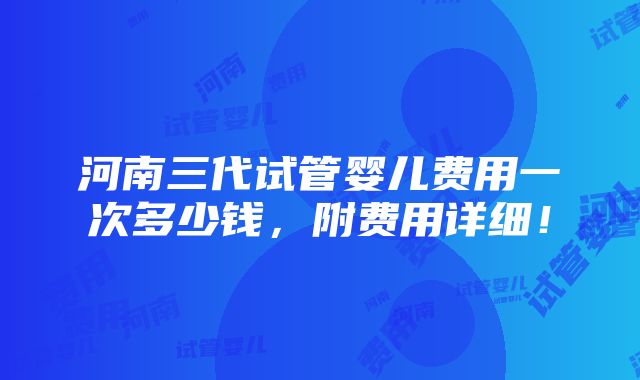 河南三代试管婴儿费用一次多少钱，附费用详细！