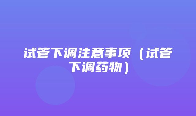 试管下调注意事项（试管下调药物）