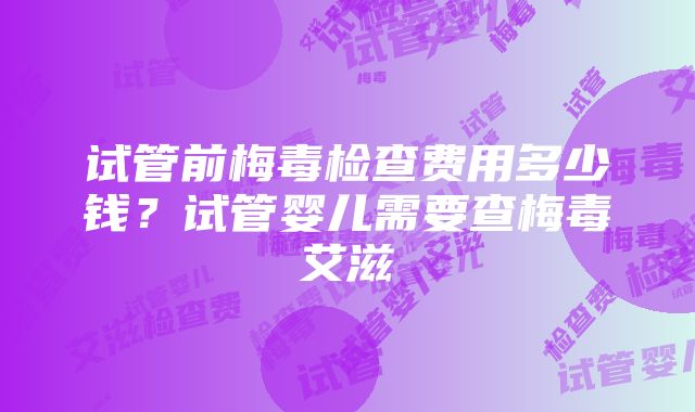 试管前梅毒检查费用多少钱？试管婴儿需要查梅毒艾滋