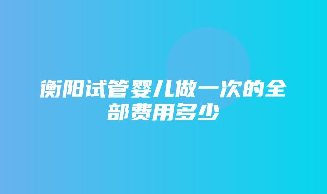 衡阳试管婴儿做一次的全部费用多少