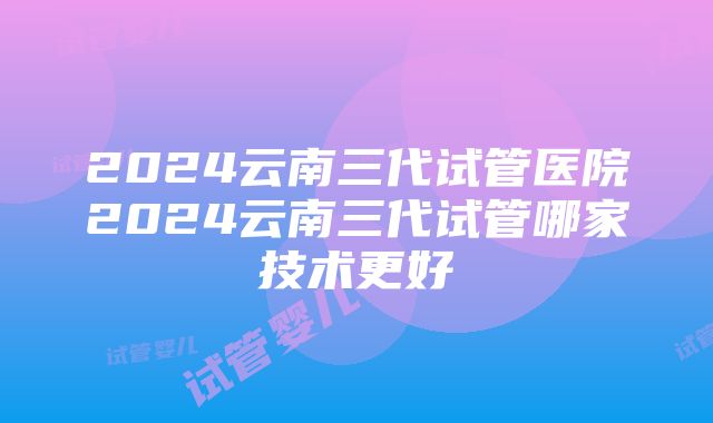 2024云南三代试管医院2024云南三代试管哪家技术更好