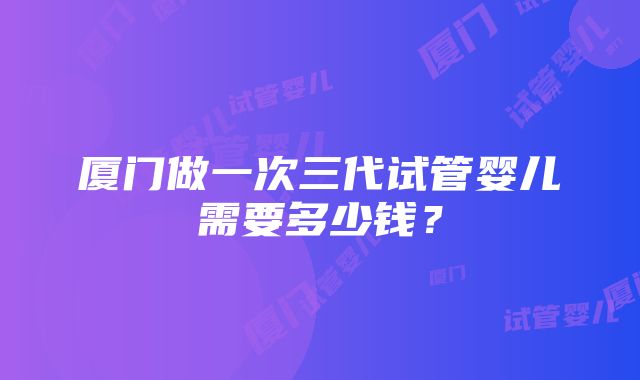 厦门做一次三代试管婴儿需要多少钱？