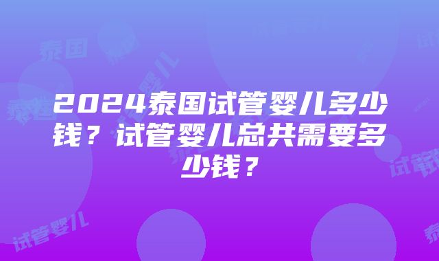 2024泰国试管婴儿多少钱？试管婴儿总共需要多少钱？