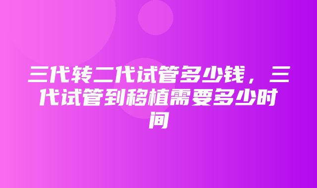 三代转二代试管多少钱，三代试管到移植需要多少时间