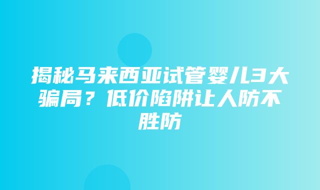 揭秘马来西亚试管婴儿3大骗局？低价陷阱让人防不胜防