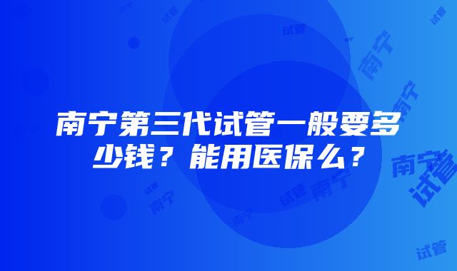 南宁第三代试管一般要多少钱？能用医保么？