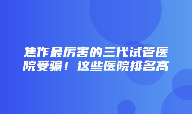 焦作最厉害的三代试管医院受骗！这些医院排名高