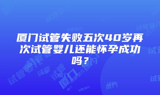 厦门试管失败五次40岁再次试管婴儿还能怀孕成功吗？