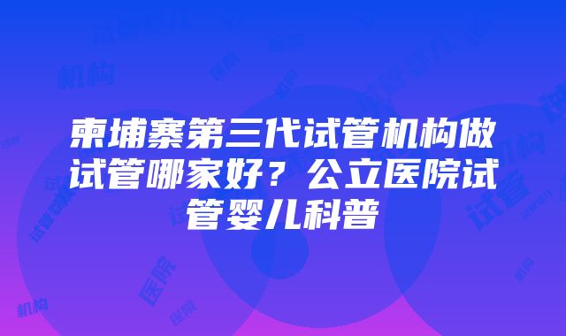 柬埔寨第三代试管机构做试管哪家好？公立医院试管婴儿科普