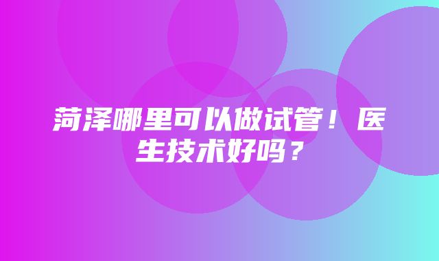 菏泽哪里可以做试管！医生技术好吗？