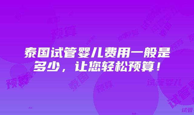 泰国试管婴儿费用一般是多少，让您轻松预算！