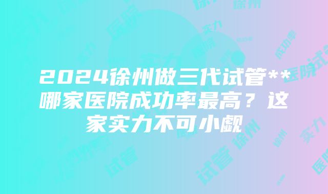 2024徐州做三代试管**哪家医院成功率最高？这家实力不可小觑