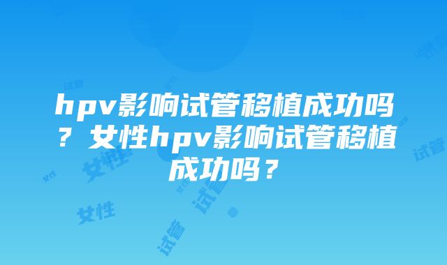 hpv影响试管移植成功吗？女性hpv影响试管移植成功吗？