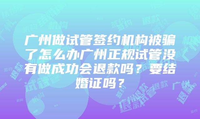 广州做试管签约机构被骗了怎么办广州正规试管没有做成功会退款吗？要结婚证吗？