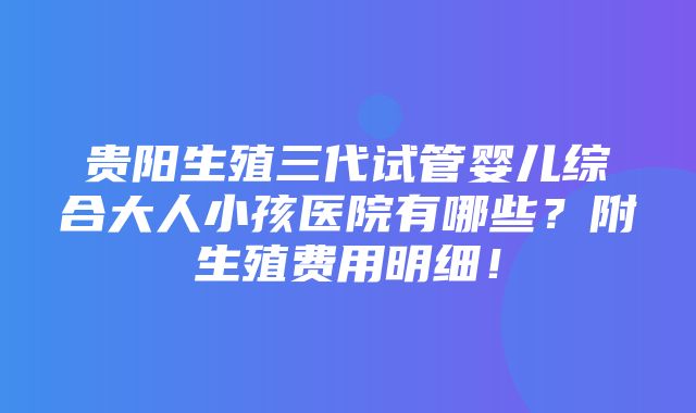 贵阳生殖三代试管婴儿综合大人小孩医院有哪些？附生殖费用明细！