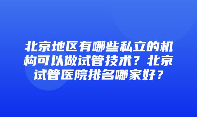 北京地区有哪些私立的机构可以做试管技术？北京试管医院排名哪家好？