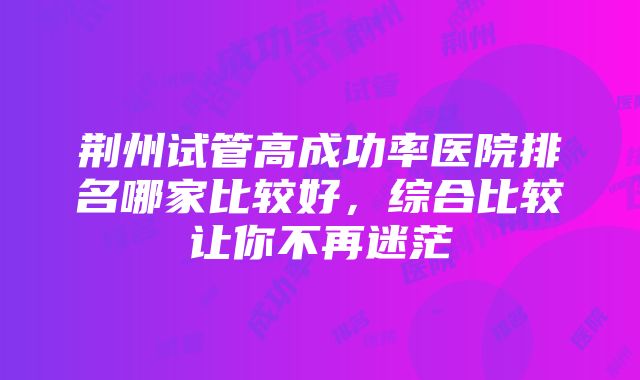 荆州试管高成功率医院排名哪家比较好，综合比较让你不再迷茫