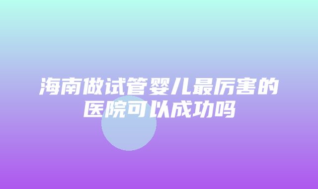 海南做试管婴儿最厉害的医院可以成功吗