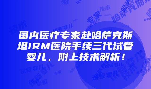 国内医疗专家赴哈萨克斯坦IRM医院手续三代试管婴儿，附上技术解析！