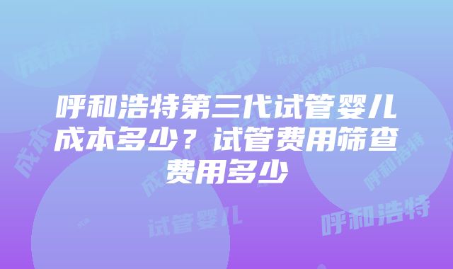 呼和浩特第三代试管婴儿成本多少？试管费用筛查费用多少